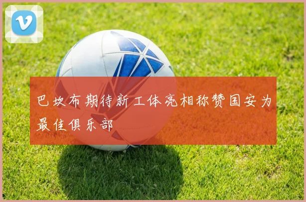 巴坎布期待新工体亮相称赞国安为最佳俱乐部