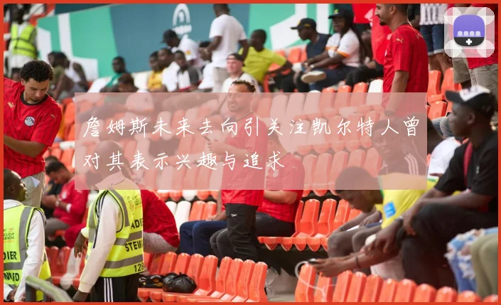 詹姆斯未来去向引关注凯尔特人曾对其表示兴趣与追求