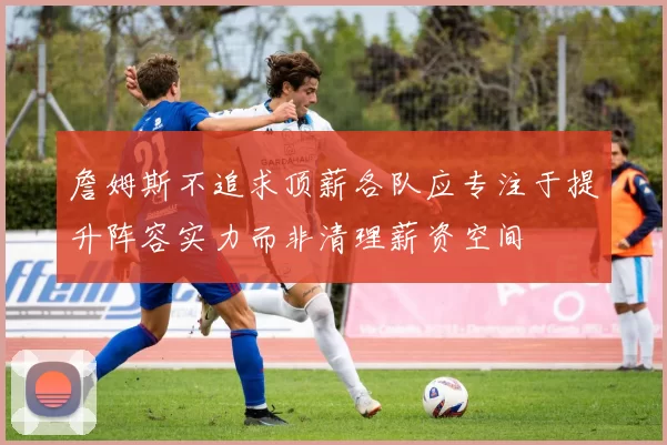 詹姆斯不追求顶薪各队应专注于提升阵容实力而非清理薪资空间