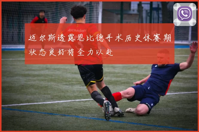 迈尔斯透露恩比德手术历史休赛期状态良好将全力以赴