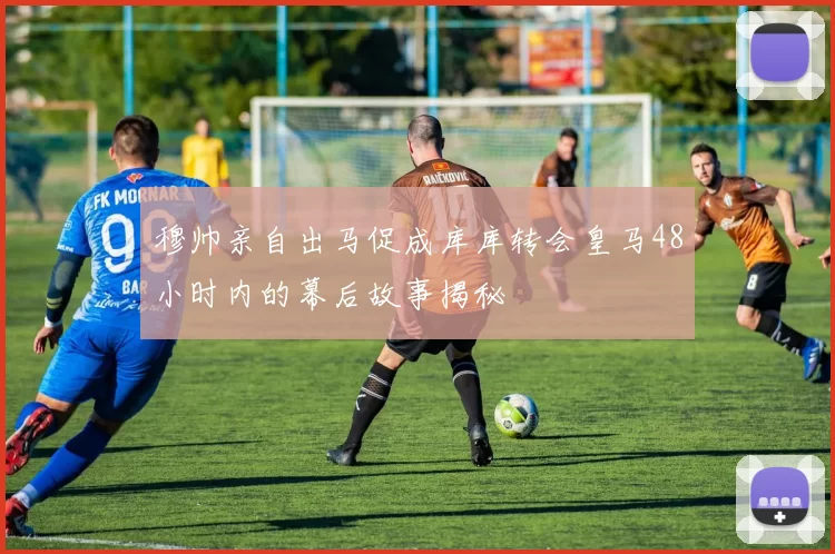 穆帅亲自出马促成库库转会皇马48小时内的幕后故事揭秘