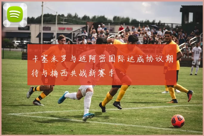 卡塞米罗与迈阿密国际达成协议期待与梅西共战新赛季