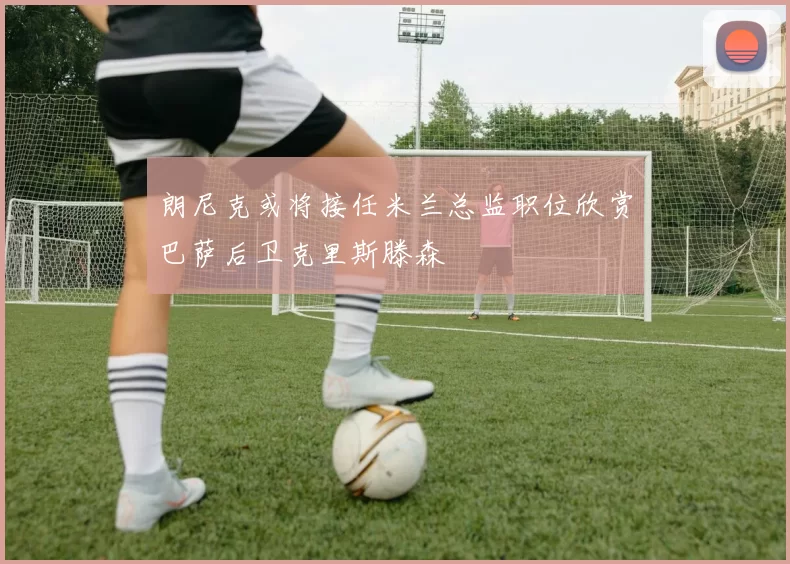 朗尼克或将接任米兰总监职位欣赏巴萨后卫克里斯滕森
