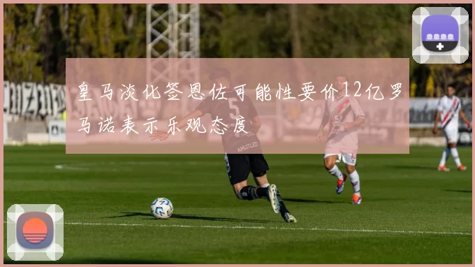 皇马淡化签恩佐可能性要价12亿罗马诺表示乐观态度