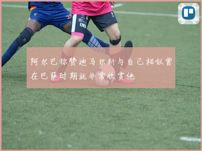 阿尔巴称赞迪马尔科与自己相似曾在巴萨时期就非常欣赏他