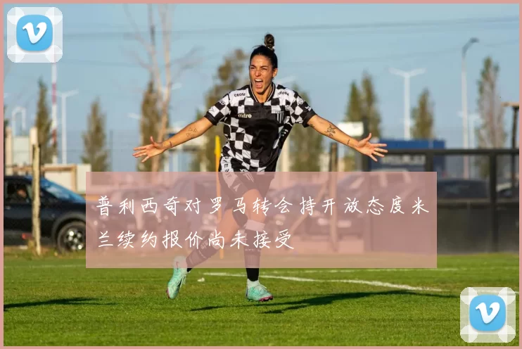 普利西奇对罗马转会持开放态度米兰续约报价尚未接受