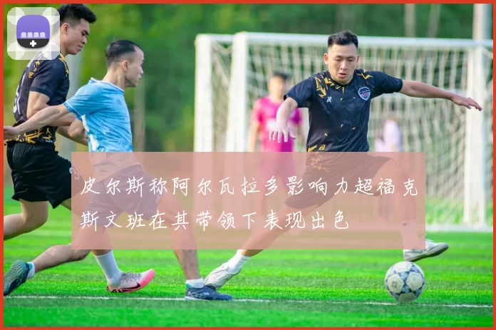 皮尔斯称阿尔瓦拉多影响力超福克斯文班在其带领下表现出色