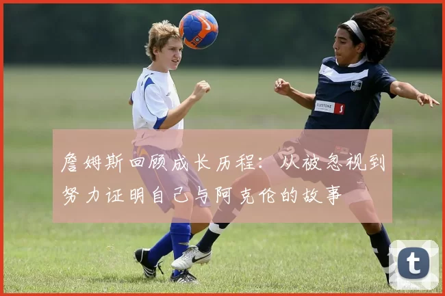 詹姆斯回顾成长历程：从被忽视到努力证明自己与阿克伦的故事