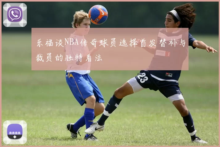 乐福谈NBA传奇球员选择首发替补与裁员的独特看法