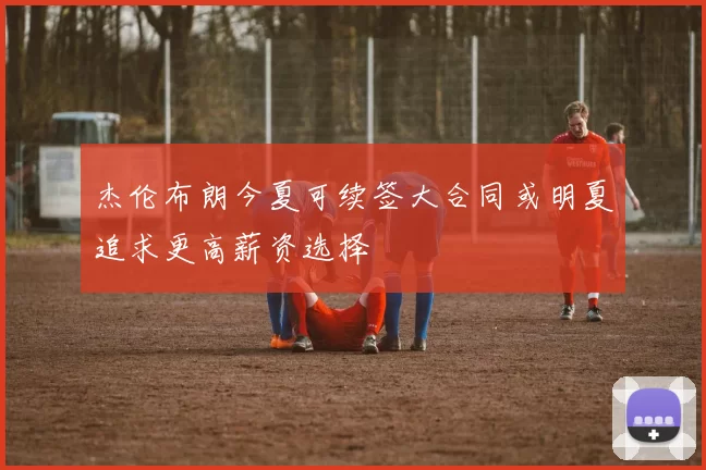 杰伦布朗今夏可续签大合同或明夏追求更高薪资选择