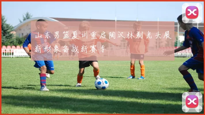 山东男篮夏训重启陶汉林剃光头展新形象备战新赛季