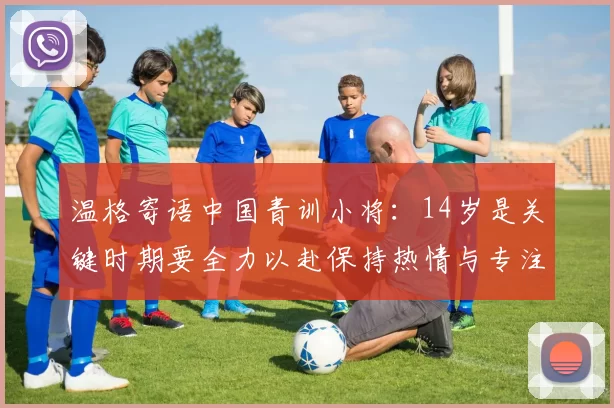 温格寄语中国青训小将：14岁是关键时期要全力以赴保持热情与专注