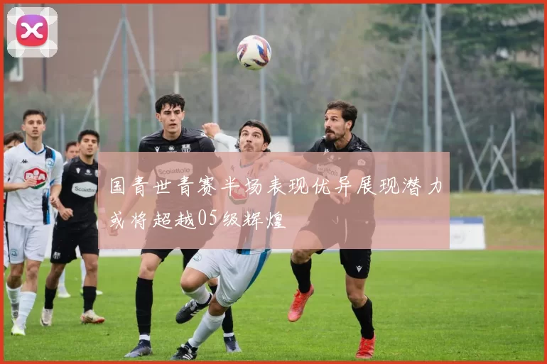国青世青赛半场表现优异展现潜力或将超越05级辉煌