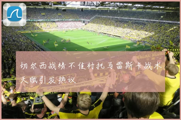 切尔西战绩不佳衬托马雷斯卡战术天赋引发热议