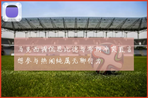 马克西调侃恩比德与布朗冲突直言想参与热闹纯属无聊行为