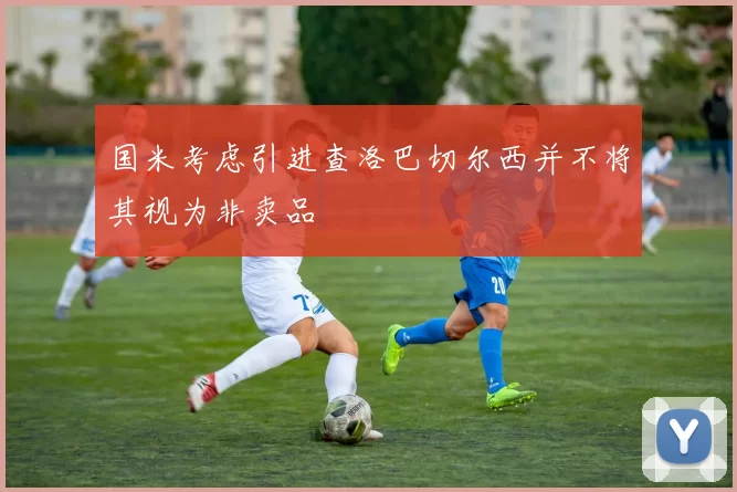 国米考虑引进查洛巴切尔西并不将其视为非卖品