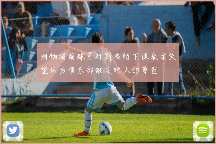 利物浦前球员对斯洛特下课表示失望认为俱乐部缺乏对人的尊重